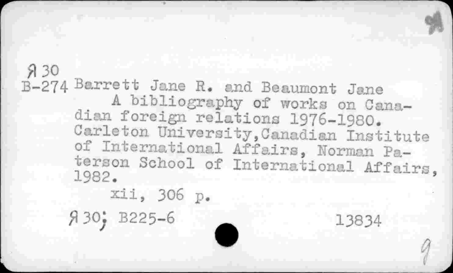 ﻿fl 30
B-274 Barrett Jane R. and Beaumont Jane
A bibliography of works on Canadian foreign relations 1976-1980. Carleton University,Canadian Institute of International Affairs, Norman Pa-înon0U Sch°o1 of International Affairs 1 > o 2 •
xii, 306 p.
fl30: B225-6 Ä	13834